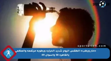 «حار ورطب» الطقس اليوم شديد الحرارة ورطوبة مرتفعة والعظمى بالقاهرة 38 وأسوان 49